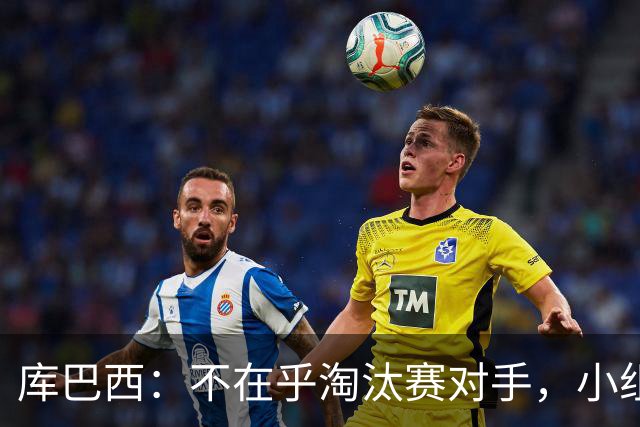库巴西：不在乎淘汰赛对手，小组第一已达成目标，我们是低开高走