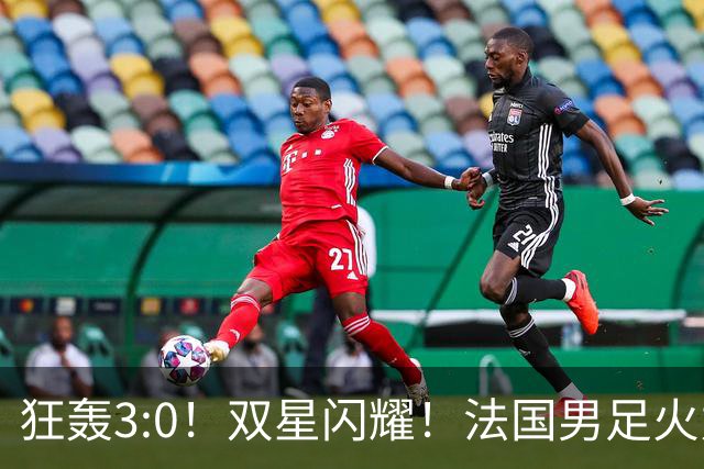 狂轰3:0！双星闪耀！法国男足火力猛，姆巴佩和登贝莱把对手打崩盘